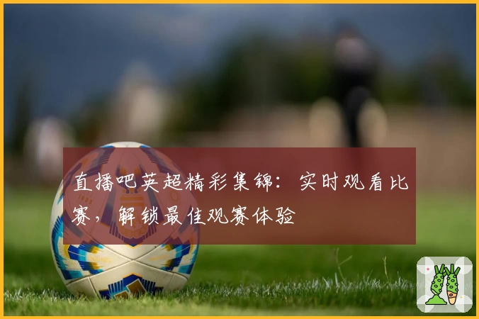 直播吧英超精彩集锦:实时观看比赛,解锁最佳观赛体验