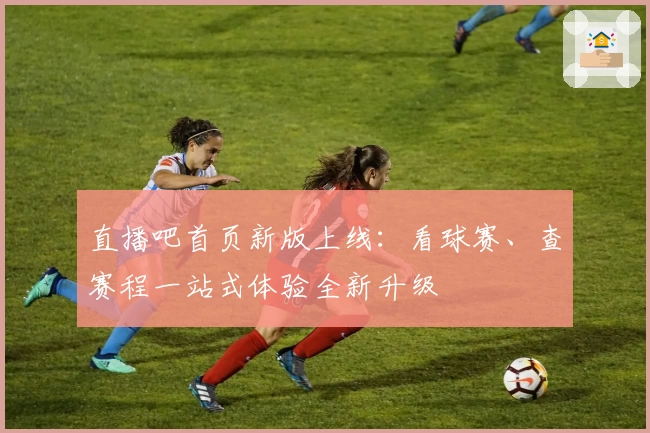 直播吧首页新版上线：看球赛、查赛程一站式体验全新升级