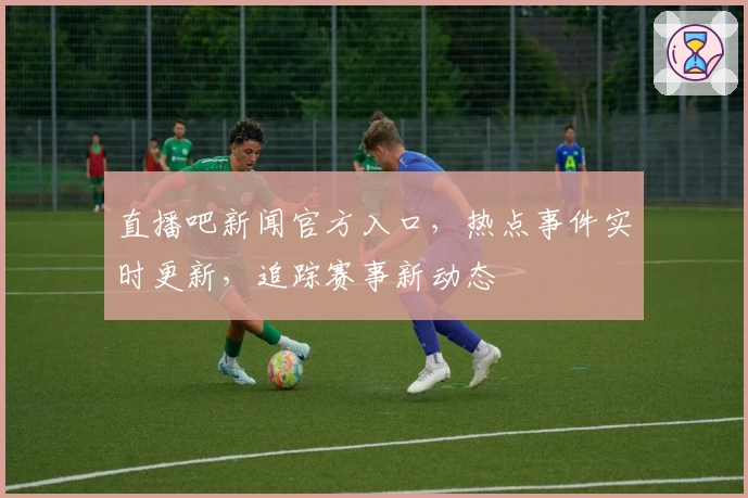 直播吧新闻官方入口，热点事件实时更新，追踪赛事新动态