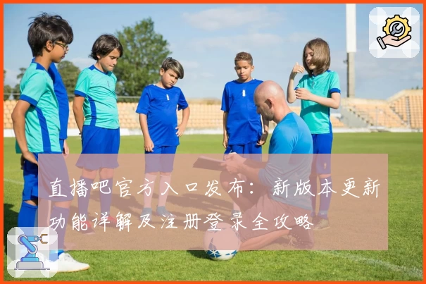 直播吧官方入口发布：新版本更新功能详解及注册登录全攻略