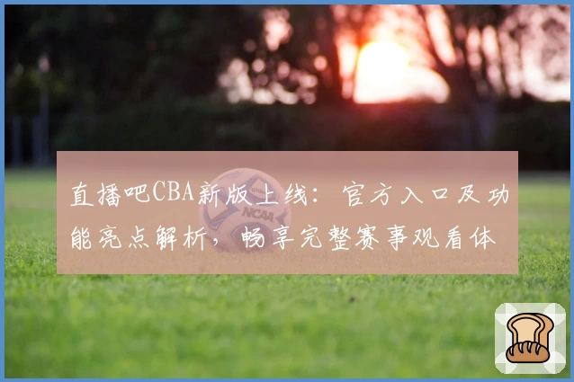 直播吧CBA新版上线：官方入口及功能亮点解析，畅享完整赛事观看体验