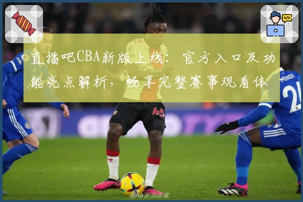 直播吧CBA新版上线：官方入口及功能亮点解析，畅享完整赛事观看体验