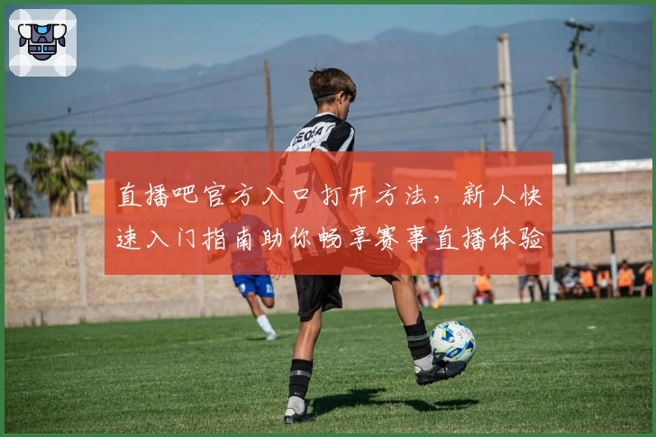直播吧官方入口打开方法，新人快速入门指南助你畅享赛事直播体验