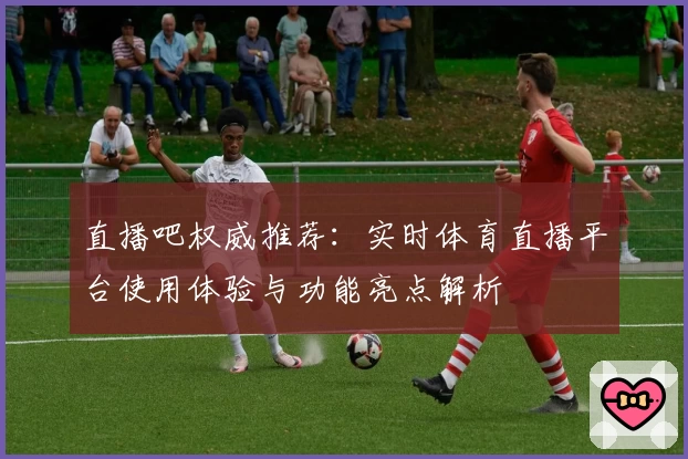 直播吧权威推荐：实时体育直播平台使用体验与功能亮点解析