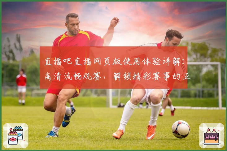 直播吧直播网页版使用体验详解：高清流畅观赛，解锁精彩赛事的正确打开方式