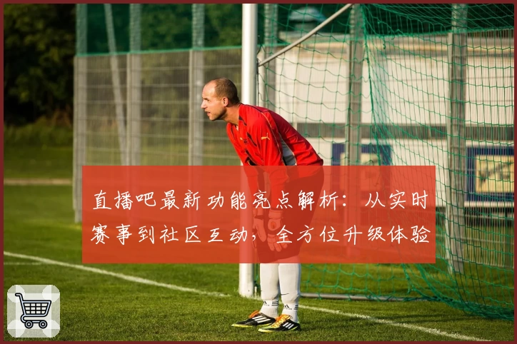 直播吧最新功能亮点解析：从实时赛事到社区互动，全方位升级体验