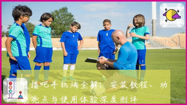 直播吧手机端全解：安装教程、功能亮点与使用体验深度测评