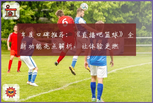 年度口碑推荐：《直播吧篮球》全新功能亮点解析，让体验更燃