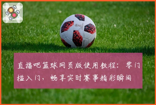 直播吧篮球网页版使用教程：零门槛入门，畅享实时赛事精彩瞬间